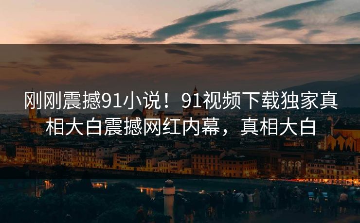 刚刚震撼91小说！91视频下载独家真相大白震撼网红内幕，真相大白