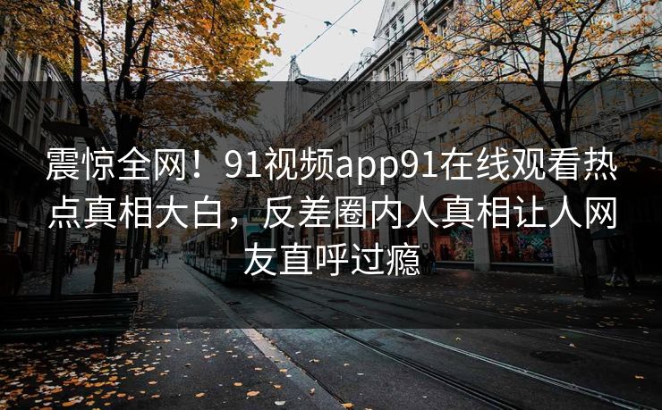 震惊全网！91视频app91在线观看热点真相大白，反差圈内人真相让人网友直呼过瘾