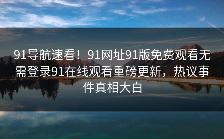 91导航速看！91网址91版免费观看无需登录91在线观看重磅更新，热议事件真相大白