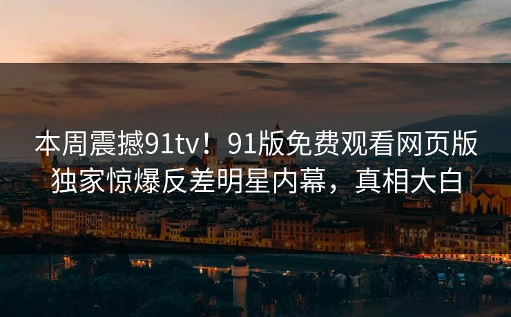 本周震撼91tv！91版免费观看网页版独家惊爆反差明星内幕，真相大白