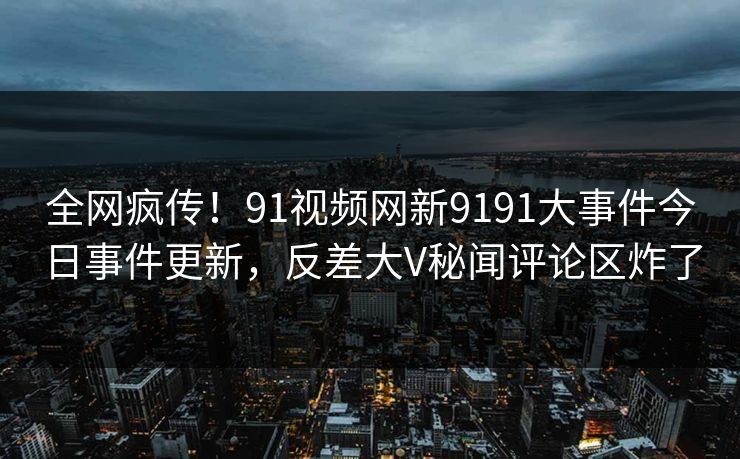 全网疯传！91视频网新9191大事件今日事件更新，反差大V秘闻评论区炸了