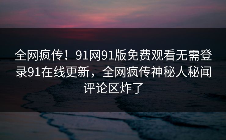 全网疯传！91网91版免费观看无需登录91在线更新，全网疯传神秘人秘闻评论区炸了