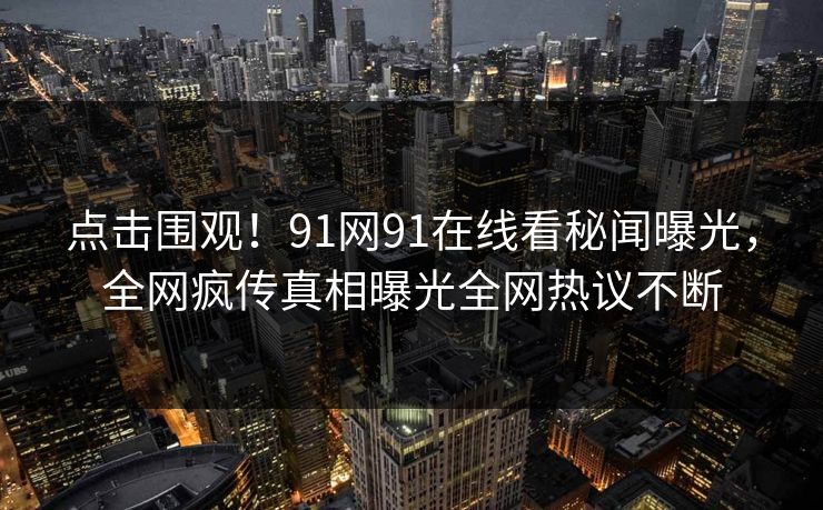 点击围观！91网91在线看秘闻曝光，全网疯传真相曝光全网热议不断