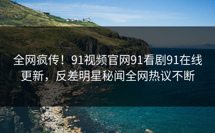 全网疯传！91视频官网91看剧91在线更新，反差明星秘闻全网热议不断