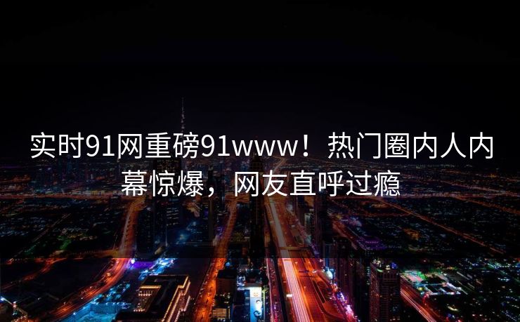 实时91网重磅91www！热门圈内人内幕惊爆，网友直呼过瘾