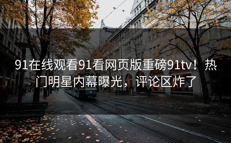 91在线观看91看网页版重磅91tv！热门明星内幕曝光，评论区炸了