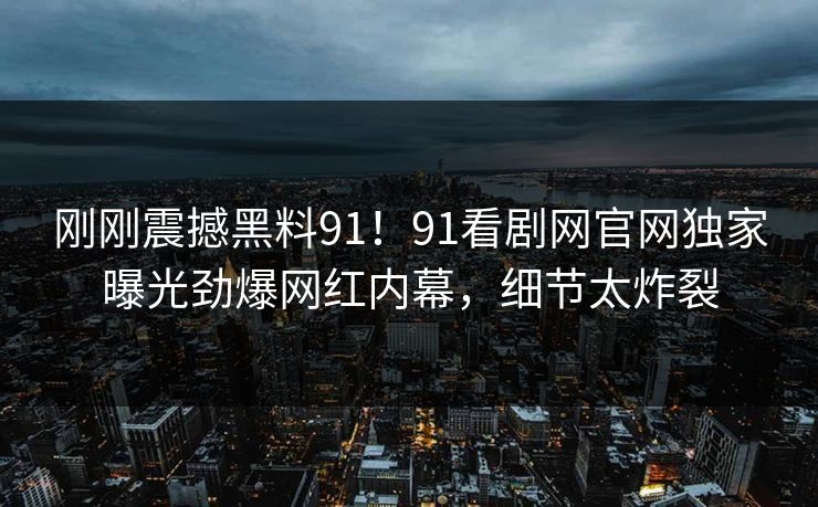 刚刚震撼黑料91！91看剧网官网独家曝光劲爆网红内幕，细节太炸裂