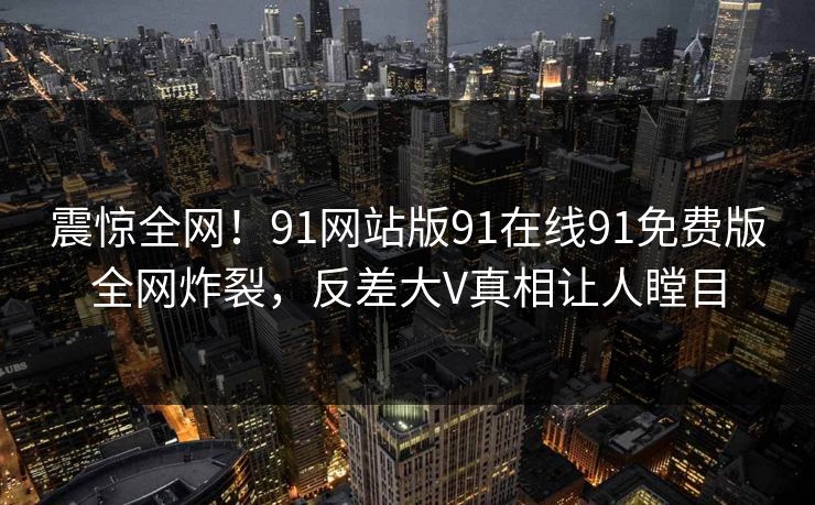 震惊全网！91网站版91在线91免费版全网炸裂，反差大V真相让人瞠目