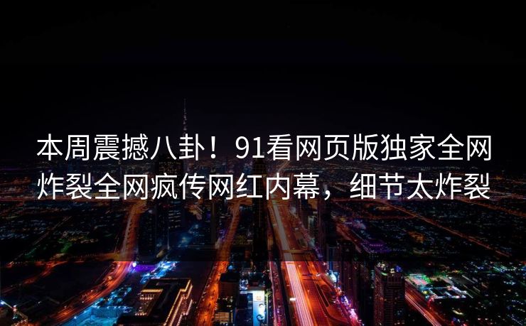 本周震撼八卦！91看网页版独家全网炸裂全网疯传网红内幕，细节太炸裂