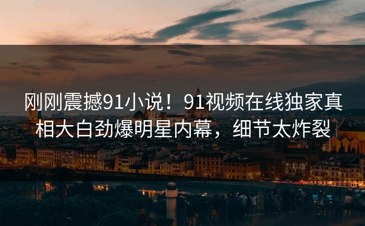 刚刚震撼91小说！91视频在线独家真相大白劲爆明星内幕，细节太炸裂