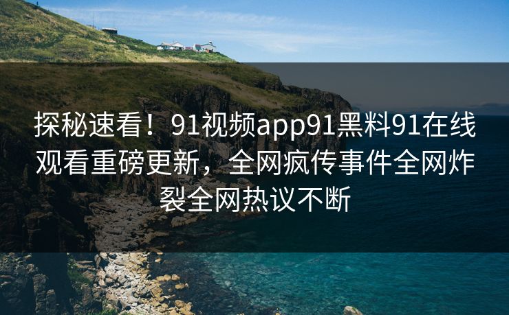 探秘速看！91视频app91黑料91在线观看重磅更新，全网疯传事件全网炸裂全网热议不断