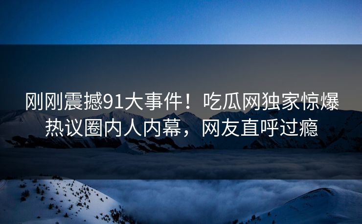 刚刚震撼91大事件！吃瓜网独家惊爆热议圈内人内幕，网友直呼过瘾