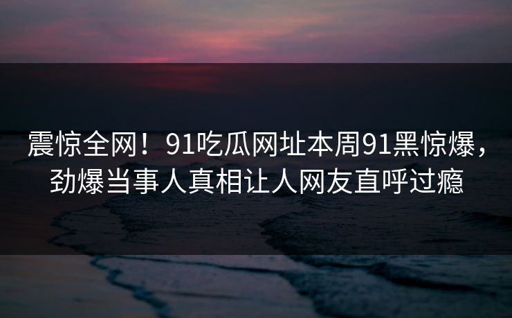 震惊全网！91吃瓜网址本周91黑惊爆，劲爆当事人真相让人网友直呼过瘾
