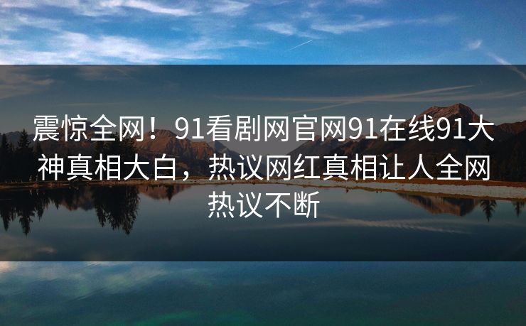 震惊全网！91看剧网官网91在线91大神真相大白，热议网红真相让人全网热议不断