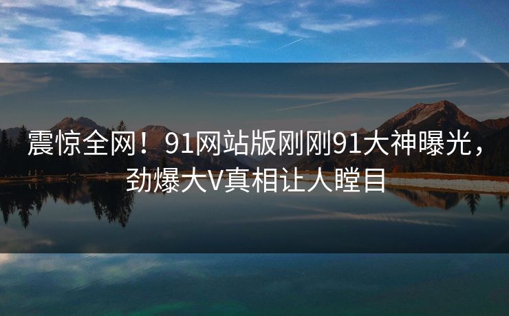 震惊全网！91网站版刚刚91大神曝光，劲爆大V真相让人瞠目