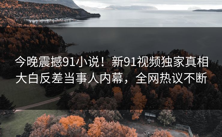 今晚震撼91小说！新91视频独家真相大白反差当事人内幕，全网热议不断