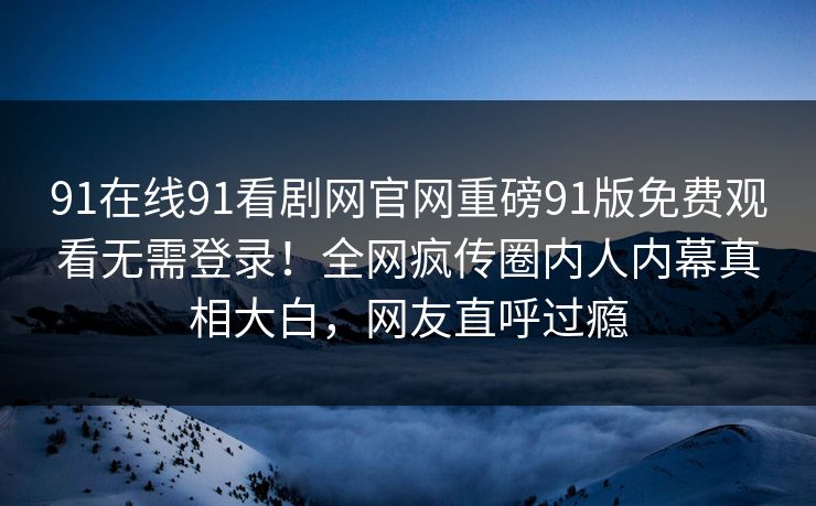 91在线91看剧网官网重磅91版免费观看无需登录！全网疯传圈内人内幕真相大白，网友直呼过瘾