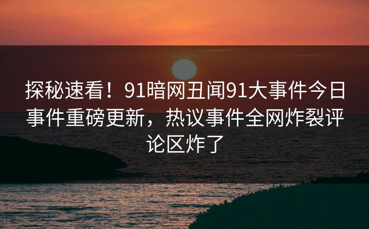 探秘速看！91暗网丑闻91大事件今日事件重磅更新，热议事件全网炸裂评论区炸了