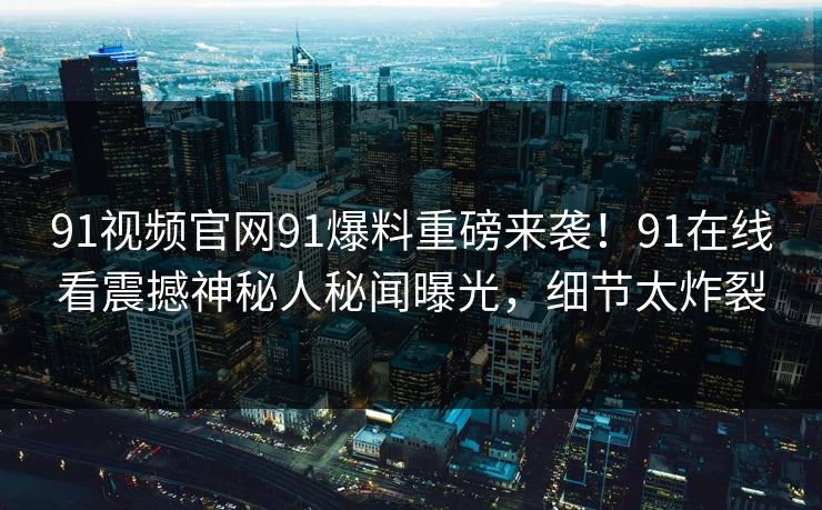 91视频官网91爆料重磅来袭！91在线看震撼神秘人秘闻曝光，细节太炸裂