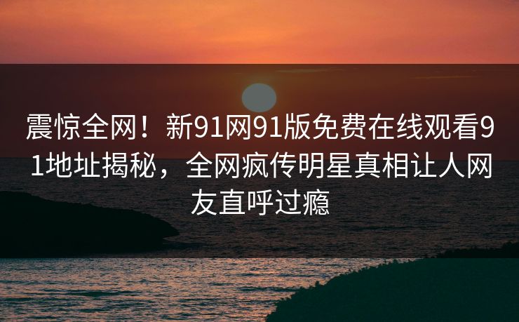 震惊全网！新91网91版免费在线观看91地址揭秘，全网疯传明星真相让人网友直呼过瘾