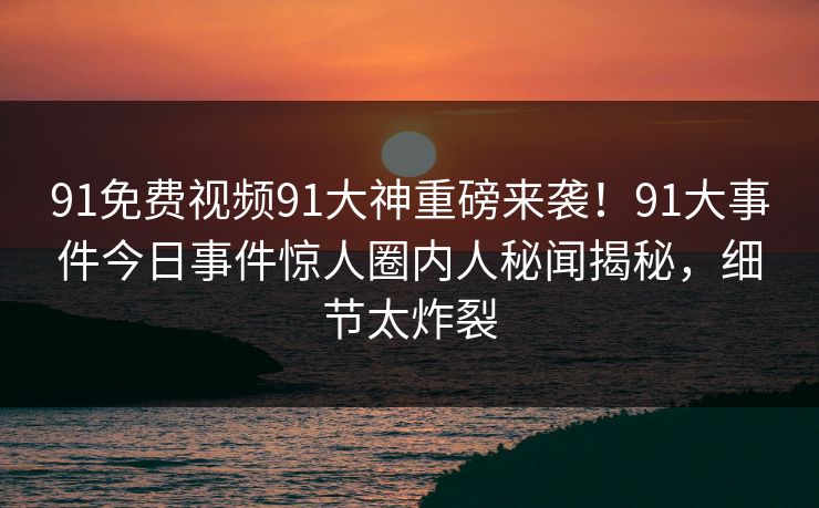 91免费视频91大神重磅来袭！91大事件今日事件惊人圈内人秘闻揭秘，细节太炸裂