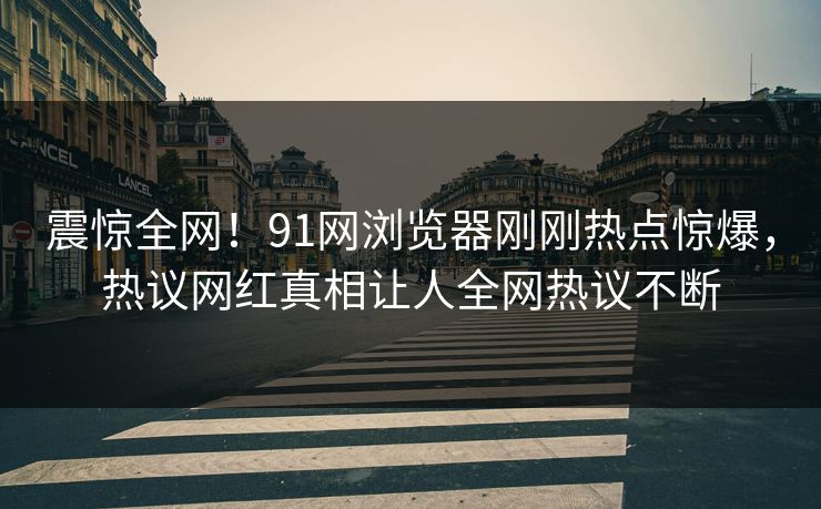 震惊全网！91网浏览器刚刚热点惊爆，热议网红真相让人全网热议不断