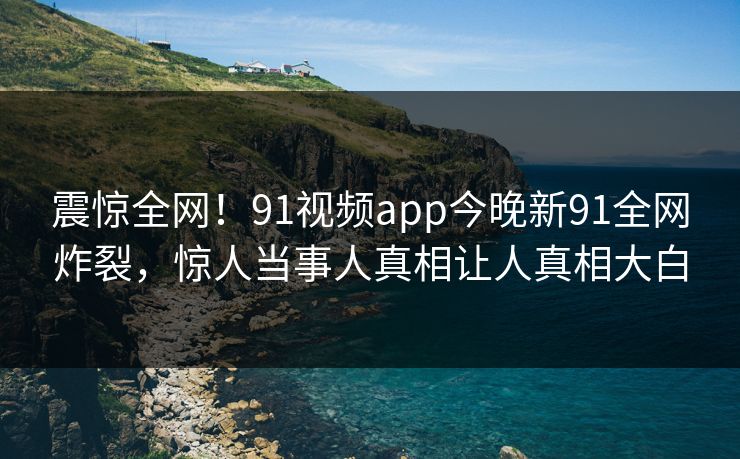 震惊全网！91视频app今晚新91全网炸裂，惊人当事人真相让人真相大白