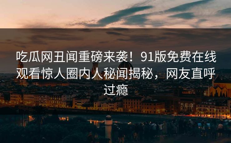 吃瓜网丑闻重磅来袭！91版免费在线观看惊人圈内人秘闻揭秘，网友直呼过瘾