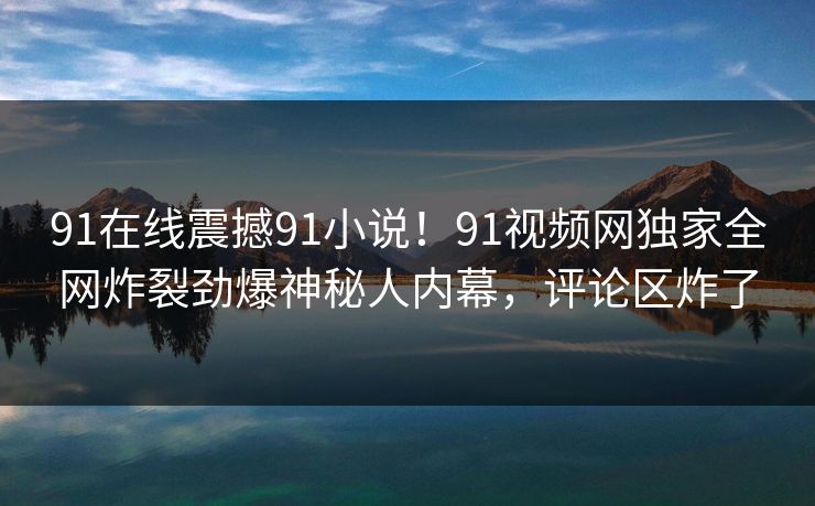 91在线震撼91小说！91视频网独家全网炸裂劲爆神秘人内幕，评论区炸了