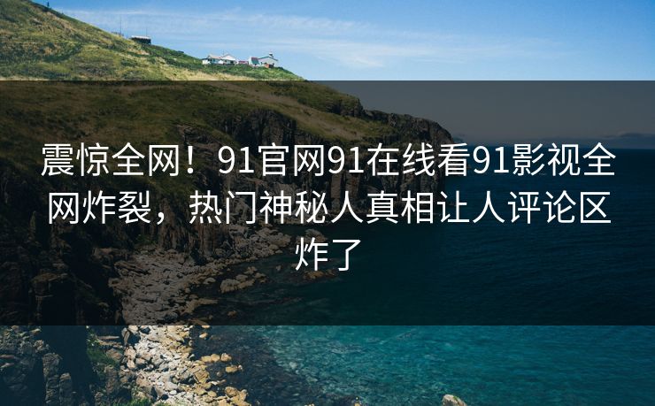 震惊全网！91官网91在线看91影视全网炸裂，热门神秘人真相让人评论区炸了