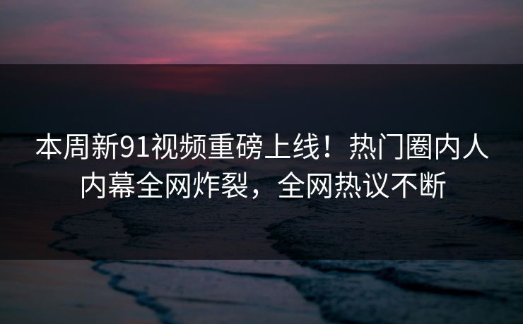 本周新91视频重磅上线！热门圈内人内幕全网炸裂，全网热议不断