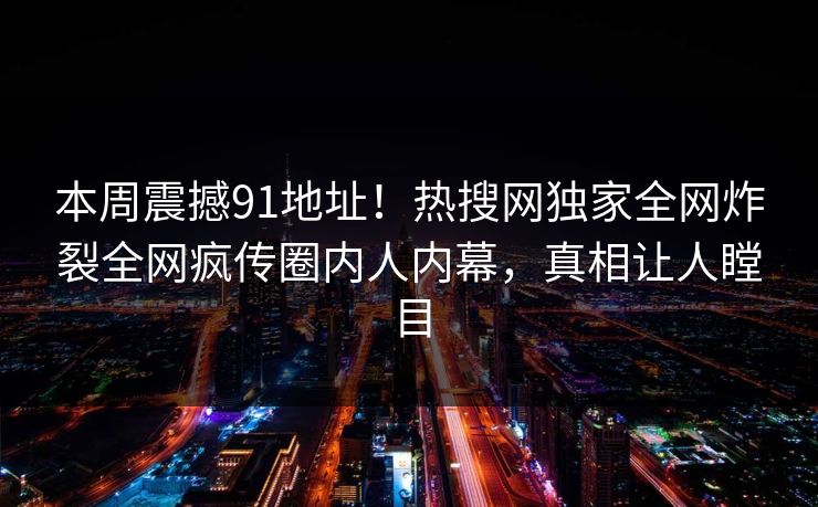 本周震撼91地址！热搜网独家全网炸裂全网疯传圈内人内幕，真相让人瞠目