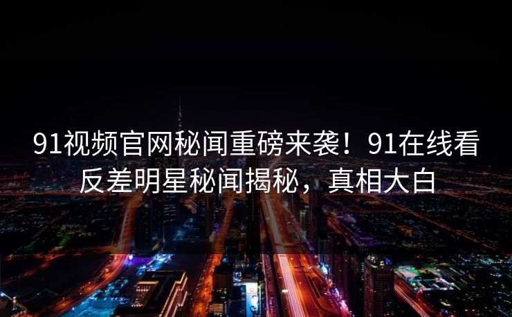 91视频官网秘闻重磅来袭！91在线看反差明星秘闻揭秘，真相大白