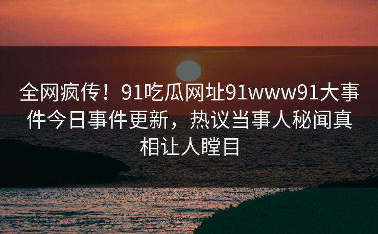 全网疯传！91吃瓜网址91www91大事件今日事件更新，热议当事人秘闻真相让人瞠目