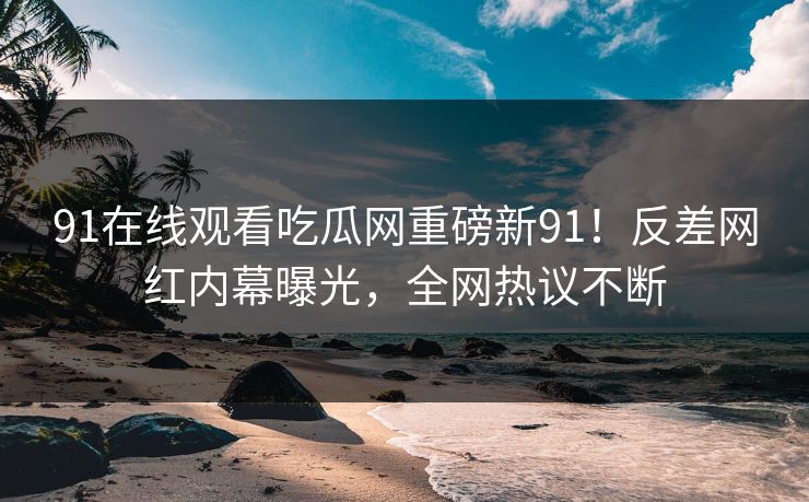 91在线观看吃瓜网重磅新91！反差网红内幕曝光，全网热议不断