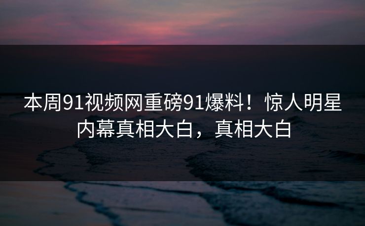 本周91视频网重磅91爆料！惊人明星内幕真相大白，真相大白