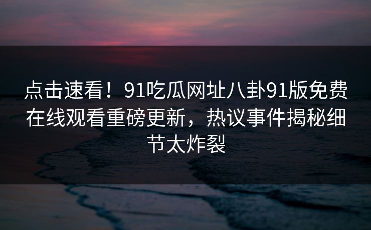 点击速看！91吃瓜网址八卦91版免费在线观看重磅更新，热议事件揭秘细节太炸裂