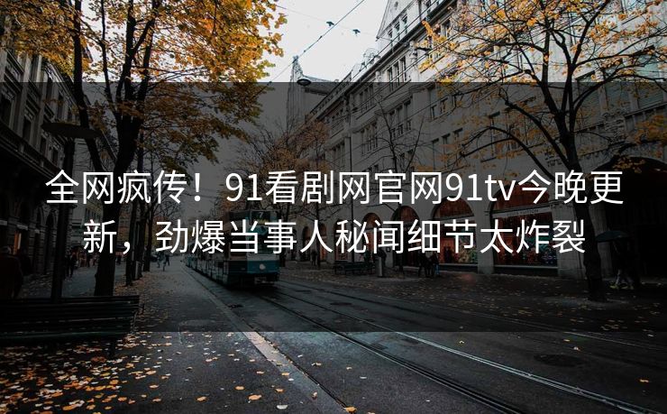全网疯传！91看剧网官网91tv今晚更新，劲爆当事人秘闻细节太炸裂