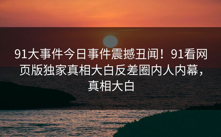 91大事件今日事件震撼丑闻！91看网页版独家真相大白反差圈内人内幕，真相大白