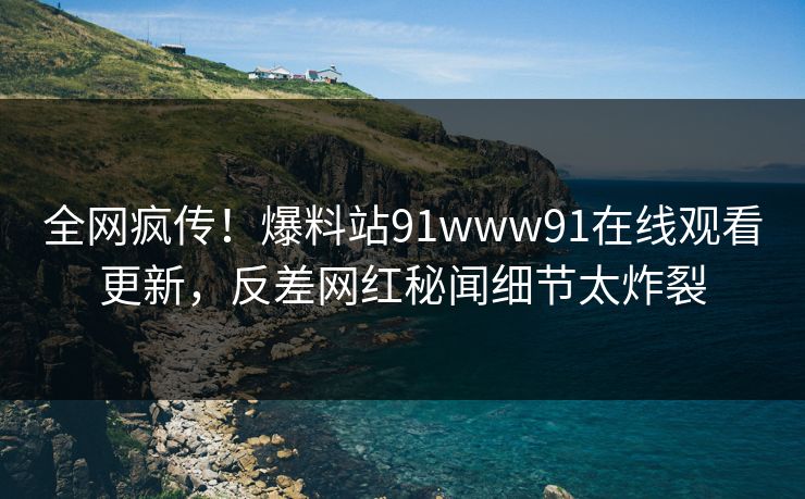 全网疯传！爆料站91www91在线观看更新，反差网红秘闻细节太炸裂