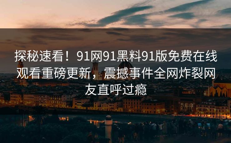 探秘速看！91网91黑料91版免费在线观看重磅更新，震撼事件全网炸裂网友直呼过瘾