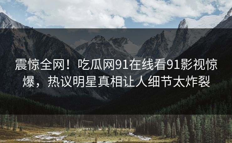 震惊全网！吃瓜网91在线看91影视惊爆，热议明星真相让人细节太炸裂