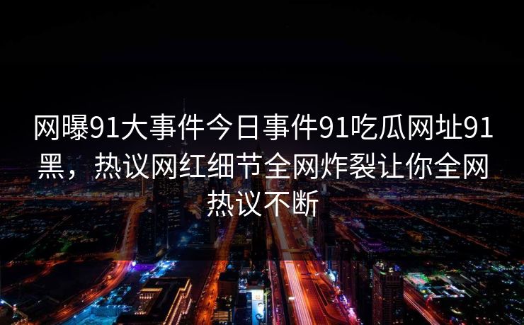 网曝91大事件今日事件91吃瓜网址91黑，热议网红细节全网炸裂让你全网热议不断
