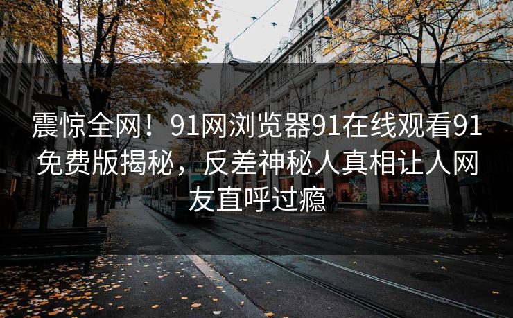 震惊全网！91网浏览器91在线观看91免费版揭秘，反差神秘人真相让人网友直呼过瘾