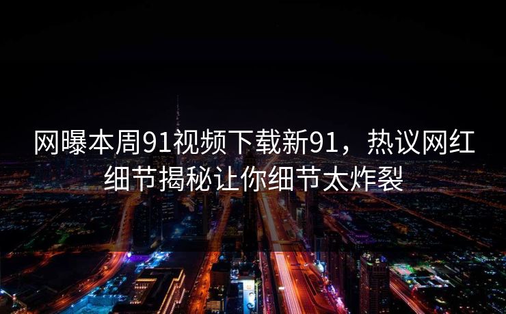 网曝本周91视频下载新91，热议网红细节揭秘让你细节太炸裂