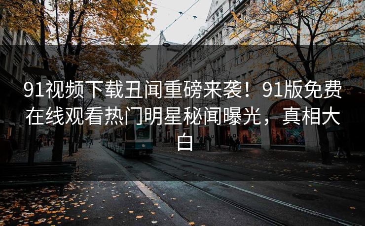91视频下载丑闻重磅来袭！91版免费在线观看热门明星秘闻曝光，真相大白