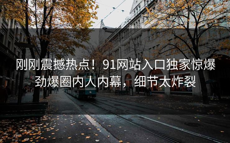 刚刚震撼热点！91网站入口独家惊爆劲爆圈内人内幕，细节太炸裂