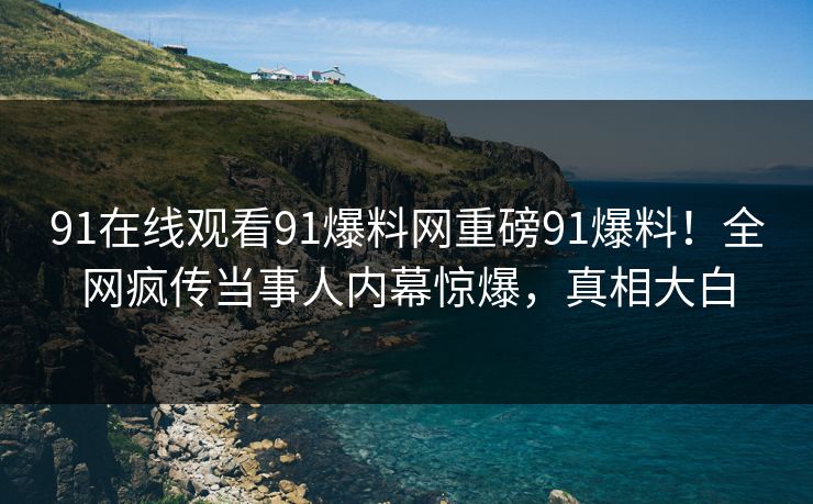 91在线观看91爆料网重磅91爆料！全网疯传当事人内幕惊爆，真相大白