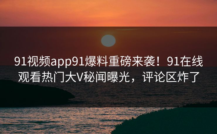 91视频app91爆料重磅来袭！91在线观看热门大V秘闻曝光，评论区炸了