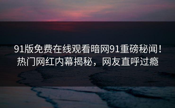91版免费在线观看暗网91重磅秘闻！热门网红内幕揭秘，网友直呼过瘾